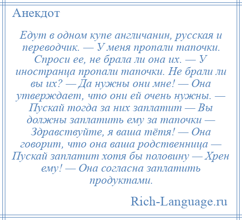 
    Едут в одном купе англичанин, русская и переводчик. — У меня пропали тапочки. Спроси ее, не брала ли она их. — У иностранца пропали тапочки. Hе брали ли вы их? — Да нужны они мне! — Она утверждает, что они ей очень нужны. — Пускай тогда за них заплатит — Вы должны заплатить ему за тапочки — Здравствуйте, я ваша тётя! — Она говорит, что она ваша родственница — Пускай заплатит хотя бы половину — Хрен ему! — Она согласна заплатить продуктами.