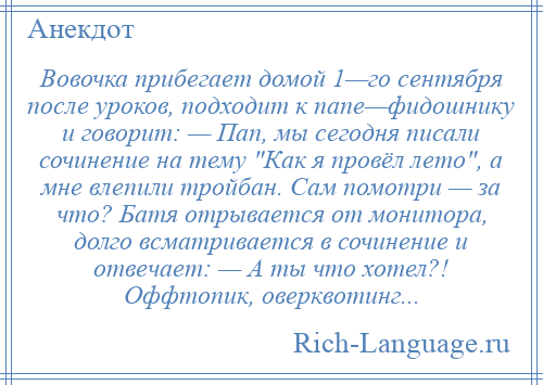 
    Вовочка прибегает домой 1—го сентября после уроков, подходит к папе—фидошнику и говорит: — Пап, мы сегодня писали сочинение на тему Как я провёл лето , а мне влепили тройбан. Сам помотри — за что? Батя отрывается от монитора, долго всматривается в сочинение и отвечает: — А ты что хотел?! Оффтопик, оверквотинг...