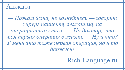 
    — Пожалуйста, не волнуйтесь — говорит хирург пациенту лежащему на операционном столе. — Но доктор, это моя первая операция в жизни. — Ну и что? У меня это тоже первая операция, но я то держусь!