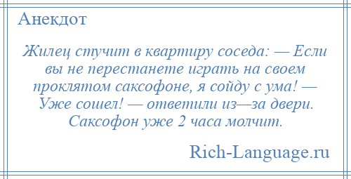 
    Жилец стучит в квартиру соседа: — Если вы не перестанете играть на своем проклятом саксофоне, я сойду с ума! — Уже сошел! — ответили из—за двери. Саксофон уже 2 часа молчит.