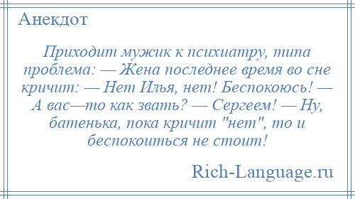
    Приходит мужик к психиатру, типа проблема: — Жена последнее время во сне кричит: — Нет Илья, нет! Беспокоюсь! — А вас—то как звать? — Сергеем! — Ну, батенька, пока кричит нет , то и беспокоиться не стоит!