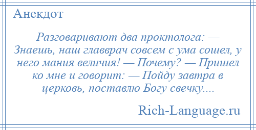 
    Разговаривают два проктолога: — Знаешь, наш главврач совсем с ума сошел, у него мания величия! — Почему? — Пришел ко мне и говорит: — Пойду завтра в церковь, поставлю Богу свечку....