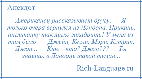 
    Американец рассказывает другу: — Я только вчера вернулся из Лондона. Прикинь, англичанку так легко закадрить! У меня их там было: — Джейн, Келли, Мэри, Кэтрин, Джон... — Кто—кто? Джон??? — Ты знаешь, в Лондоне такой туман...