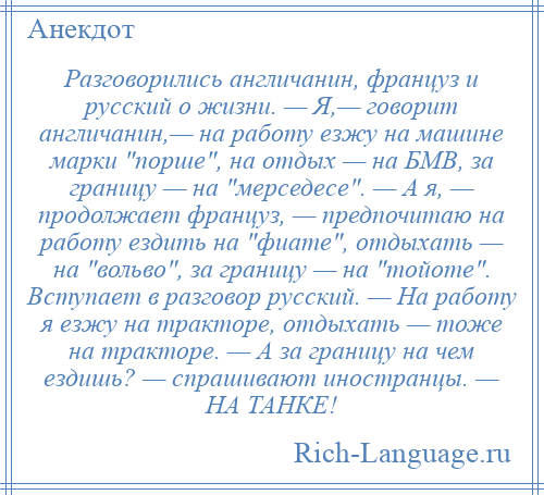 
    Разговорились англичанин, француз и русский о жизни. — Я,— говорит англичанин,— на работу езжу на машине марки порше , на отдых — на БМВ, за границу — на мерседесе . — А я, — продолжает француз, — предпочитаю на работу ездить на фиате , отдыхать — на вольво , за границу — на тойоте . Вступает в разговор русский. — На работу я езжу на тракторе, отдыхать — тоже на тракторе. — А за границу на чем ездишь? — спрашивают иностранцы. — НА ТАНКЕ!