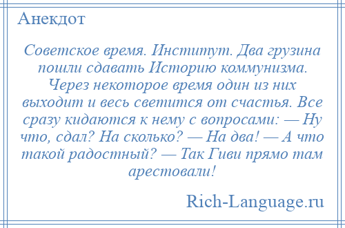 
    Советское время. Институт. Два грузина пошли сдавать Историю коммунизма. Через некоторое время один из них выходит и весь светится от счастья. Все сразу кидаются к нему с вопросами: — Ну что, сдал? На сколько? — На два! — А что такой радостный? — Так Гиви прямо там арестовали!