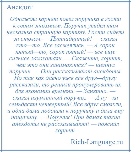 
    Однажды корнет повел поручика в гости к своим знакомым. Поручик увидел там несколько странную картину. Гости сидели за столом. — Пятнадцатый! — сказал кто—то. Все засмеялись. — А сорок пятый—то, сорок пятый! — все еще сильнее захохотали. — Скажите, корнет, чем это они занимаются? — шепнул поручик. — Они рассказывают анекдоты. Но так как давно уже все друг—другу рассказали, то решили пронумеровать их для экономии времени. — Занятно. — сказал изумленный поручик. — А ну—ка семьдесят четвертый! Все вдруг смолкли, и одна дама подошла к поручику и дала ему пощечину. — Поручик! При дамах такие анекдоты не рассказывают! — пояснил корнет.