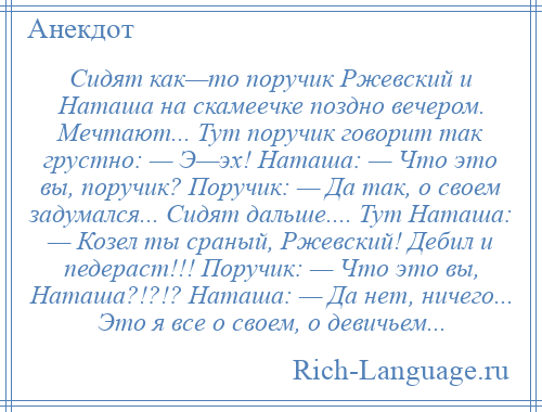 
    Сидят как—то поручик Ржевский и Наташа на скамеечке поздно вечером. Мечтают... Тут поручик говорит так грустно: — Э—эх! Наташа: — Что это вы, поручик? Поручик: — Да так, о своем задумался... Сидят дальше.... Тут Наташа: — Козел ты сраный, Ржевский! Дебил и педераст!!! Поручик: — Что это вы, Наташа?!?!? Наташа: — Да нет, ничего... Это я все о своем, о девичьем...