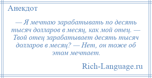 
    — Я мечтаю зарабатывать по десять тысяч долларов в месяц, как мой отец. — Твой отец зарабатывает десять тысяч долларов в месяц? — Нет, он тоже об этом мечтает.