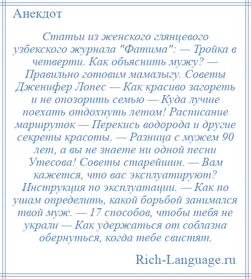 
    Статьи из женского глянцевого узбекского журнала Фатима : — Тройка в четверти. Как объяснить мужу? — Правильно готовим мамалыгу. Советы Дженифер Лопес — Как красиво загореть и не опозорить семью — Куда лучше поехать отдохнуть летом! Расписание маршруток — Перекись водорода и другие секреты красоты. — Разница с мужем 90 лет, а вы не знаете ни одной песни Утесова! Советы старейшин. — Вам кажется, что вас эксплуатируют? Инструкция по эксплуатации. — Как по ушам определить, какой борьбой занимался твой муж. — 17 способов, чтобы тебя не украли — Как удержаться от соблазна обернуться, когда тебе свистят.