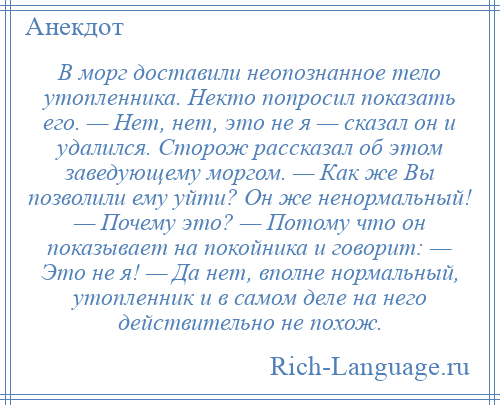 
    В морг доставили неопознанное тело утопленника. Некто попросил показать его. — Нет, нет, это не я — сказал он и удалился. Сторож рассказал об этом заведующему моргом. — Как же Вы позволили ему уйти? Он же ненормальный! — Почему это? — Потому что он показывает на покойника и говорит: — Это не я! — Да нет, вполне нормальный, утопленник и в самом деле на него действительно не похож.