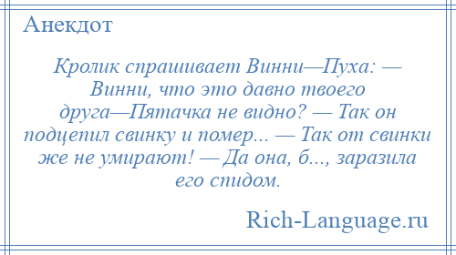 
    Кролик спрашивает Винни—Пуха: — Винни, что это давно твоего друга—Пятачка не видно? — Так он подцепил свинку и помер... — Так от свинки же не умирают! — Да она, б..., заразила его спидом.