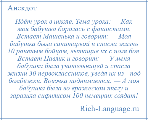 
    Идёт урок в школе. Тема урока: — Как моя бабушка боролась с фашистами. Встает Машенька и говорит: — Моя бабушка была санитаркой и спасла жизнь 10 раненым бойцам, вытащив их с поля боя. Встает Павлик и говорит: — У меня бабушка была учительницей и спасла жизни 30 первоклассников, уведя их из—под бомбёжки. Вовочка поднимается: — А моя бабушка была во вражеском тылу и заразила сифилисом 100 немецких солдат!