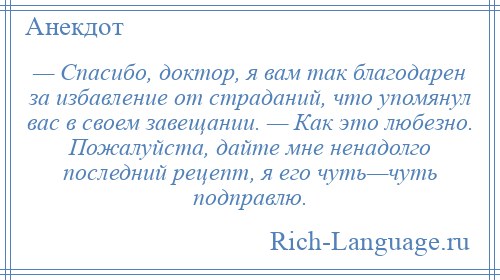 
    — Спасибо, доктор, я вам так благодарен за избавление от страданий, что упомянул вас в своем завещании. — Как это любезно. Пожалуйста, дайте мне ненадолго последний рецепт, я его чуть—чуть подправлю.