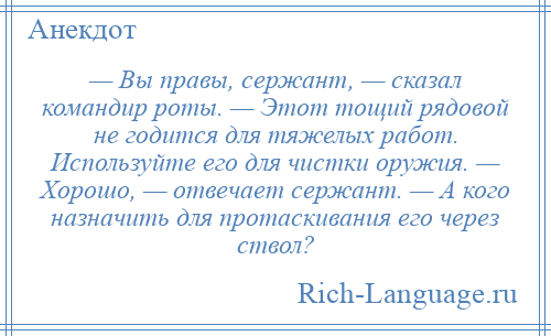 
    — Вы правы, сержант, — сказал командир роты. — Этот тощий рядовой не годится для тяжелых работ. Используйте его для чистки оружия. — Хорошо, — отвечает сержант. — А кого назначить для протаскивания его через ствол?