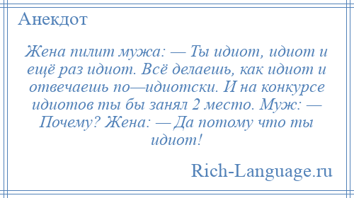 
    Жена пилит мужа: — Ты идиот, идиот и ещё раз идиот. Всё делаешь, как идиот и отвечаешь по—идиотски. И на конкурсе идиотов ты бы занял 2 место. Муж: — Почему? Жена: — Да потому что ты идиот!