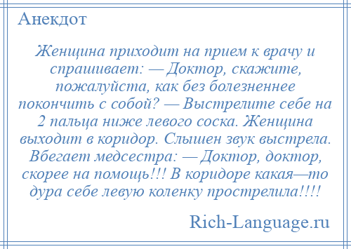 
    Женщина приходит на прием к врачу и спрашивает: — Доктор, скажите, пожалуйста, как без болезненнее покончить с собой? — Выстрелите себе на 2 пальца ниже левого соска. Женщина выходит в коридор. Слышен звук выстрела. Вбегает медсестра: — Доктор, доктор, скорее на помощь!!! В коридоре какая—то дура себе левую коленку прострелила!!!!