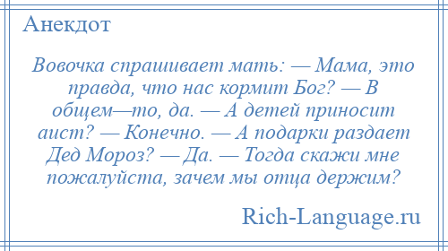 
    Вовочка спрашивает мать: — Мама, это правда, что нас кормит Бог? — В общем—то, да. — А детей приносит аист? — Конечно. — А подарки раздает Дед Мороз? — Да. — Тогда скажи мне пожалуйста, зачем мы отца держим?