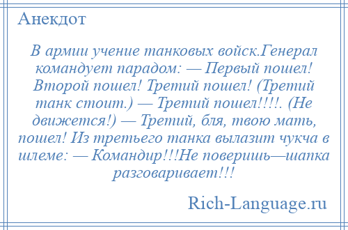 
    В армии учение танковых войск.Генерал командует парадом: — Первый пошел! Второй пошел! Третий пошел! (Третий танк стоит.) — Третий пошел!!!!. (Не движется!) — Третий, бля, твою мать, пошел! Из третьего танка вылазит чукча в шлеме: — Командир!!!Не поверишь—шапка разговаривает!!!