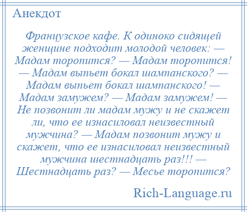 
    Французское кафе. К одиноко сидящей женщине подходит молодой человек: — Мадам торопится? — Мадам торопится! — Мадам выпьет бокал шампанского? — Мадам выпьет бокал шампанского! — Мадам замужем? — Мадам замужем! — Не позвонит ли мадам мужу и не скажет ли, что ее изнасиловал неизвестный мужчина? — Мадам позвонит мужу и скажет, что ее изнасиловал неизвестный мужчина шестнадцать раз!!! — Шестнадцать раз? — Месье торопится?