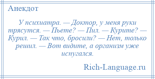 
    У психиатра. — Доктор, у меня руки трясутся. — Пьете? — Пил. — Курите? — Курил. — Так что, бросили? — Нет, только решил. — Вот видите, а организм уже испугался.