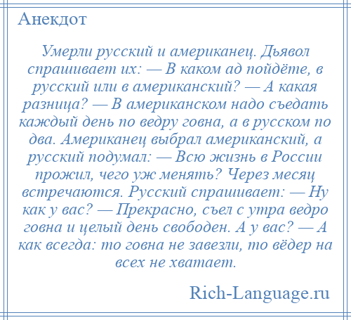 
    Умерли русский и американец. Дьявол спрашивает их: — В каком ад пойдёте, в русский или в американский? — А какая разница? — В американском надо съедать каждый день по ведру говна, а в русском по два. Американец выбрал американский, а русский подумал: — Всю жизнь в России прожил, чего уж менять? Через месяц встречаются. Русский спрашивает: — Ну как у вас? — Прекрасно, съел с утра ведро говна и целый день свободен. А у вас? — А как всегда: то говна не завезли, то вёдер на всех не хватает.