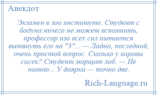 
    Экзамен в зоо институте. Студент с бодуна ничего не может вспомнить, профессор изо всех сил пытается вытянуть его на 3 ... — Ладно, последний, очень простой вопрос. Сколько у коровы сисек? Студент морщит лоб. — Не помню... У доярки — точно две.
