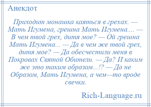 
    Приходит монашка каяться в грехах. — Мать Игумена, грешна Мать Игумена.... — В чем твой грех, дитя мое? — Ой грешна Мать Игумена... — Да в чем же твой грех, дитя мое? — Да обесчестили меня в Покровах Святой Обители. — Да? И каким же это таким образом...!? — Да не Образом, Мать Игумена, а чем—то вроде свечки.