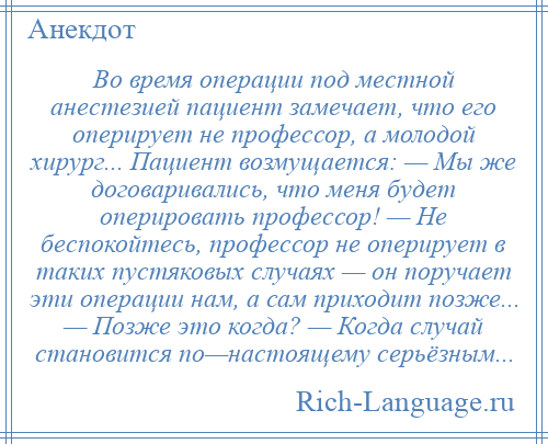 
    Во время операции под местной анестезией пациент замечает, что его оперирует не профессор, а молодой хирург... Пациент возмущается: — Мы же договаривались, что меня будет оперировать профессор! — Hе беспокойтесь, профессор не оперирует в таких пустяковых случаях — он поручает эти операции нам, а сам приходит позже... — Позже это когда? — Когда случай становится по—настоящему серьёзным...