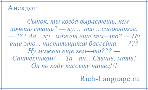 
    — Сынок, ты когда вырастешь, кем хочешь стать? — ну.... это... садовником. — ??? Аа... ну.. может еще кем—то? — Ну еще это... чистильщиком бассейна. — ??? Ну может еще кем—то??? — Сантехником! — Та—ак... Слышь, мать! Он по ходу кассету нашел!!!