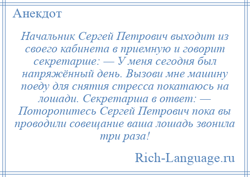 
    Начальник Сергей Петрович выходит из своего кабинета в приемную и говорит секретарше: — У меня сегодня был напряжённый день. Вызови мне машину поеду для снятия стресса покатаюсь на лошади. Секретарша в ответ: — Поторопитесь Сергей Петрович пока вы проводили совещание ваша лошадь звонила три раза!