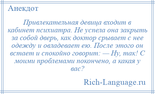 
    Привлекательная девица входит в кабинет психиатра. Не успела она закрыть за собой дверь, как доктор срывает с нее одежду и овладевает ею. После этого он встает и спокойно говорит: — Ну, так! С моими проблемами покончено, а какая у вас?