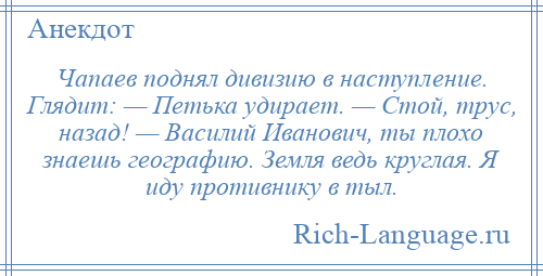 
    Чапаев поднял дивизию в наступление. Глядит: — Петька удирает. — Стой, трус, назад! — Василий Иванович, ты плохо знаешь географию. Земля ведь круглая. Я иду противнику в тыл.