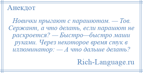 
    Новички прыгают с парашютом. — Тов. Сержант, а что делать, если парашют не раскроется? — Быстро—быстро маши руками. Через некоторое время стук в иллюминатор: — А что дальше делать?