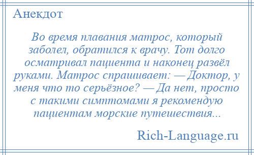 
    Во время плавания матрос, который заболел, обратился к врачу. Тот долго осматривал пациента и наконец развёл руками. Матрос спрашивает: — Доктор, у меня что то серьёзное? — Да нет, просто с такими симптомами я рекомендую пациентам морские путешествия...