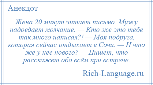 
    Жена 20 минут читает письмо. Мужу надоедает молчание. — Кто же это тебе так много написал?! — Моя подруга, которая сейчас отдыхает в Сочи. — И что же у нее нового? — Пишет, что расскажет обо всём при встрече.