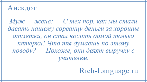 
    Муж — жене: — С тех пор, как мы стали давать нашему сорванцу деньги за хорошие отметки, он стал носить домой только пятерки! Что ты думаешь по этому поводу? — Похоже, они делят выручку с учителем.