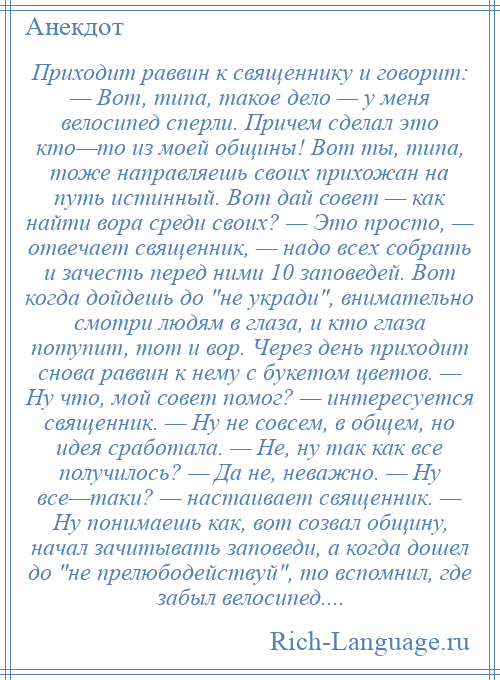 
    Приходит раввин к священнику и говорит: — Вот, типа, такое дело — у меня велосипед сперли. Причем сделал это кто—то из моей общины! Вот ты, типа, тоже направляешь своих прихожан на путь истинный. Вот дай совет — как найти вора среди своих? — Это просто, — отвечает священник, — надо всех собрать и зачесть перед ними 10 заповедей. Вот когда дойдешь до не укради , внимательно смотри людям в глаза, и кто глаза потупит, тот и вор. Через день приходит снова раввин к нему с букетом цветов. — Ну что, мой совет помог? — интересуется священник. — Ну не совсем, в общем, но идея сработала. — Не, ну так как все получилось? — Да не, неважно. — Ну все—таки? — настаивает священник. — Ну понимаешь как, вот созвал общину, начал зачитывать заповеди, а когда дошел до не прелюбодействуй , то вспомнил, где забыл велосипед....