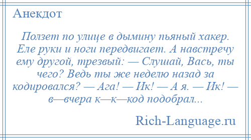 
    Ползет по улице в дымину пьяный хакер. Еле руки и ноги передвигает. А навстречу ему другой, трезвый: — Слушай, Вась, ты чего? Ведь ты же неделю назад за кодировался? — Ага! — Ик! — А я. — Ик! — в—вчера к—к—код подобрал...