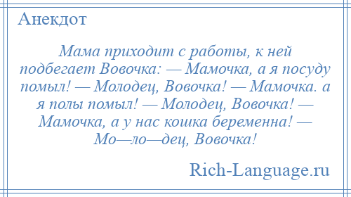 
    Мама приходит с работы, к ней подбегает Вовочка: — Мамочка, а я посуду помыл! — Молодец, Вовочка! — Мамочка. а я полы помыл! — Молодец, Вовочка! — Мамочка, а у нас кошка беременна! — Мо—ло—дец, Вовочка!