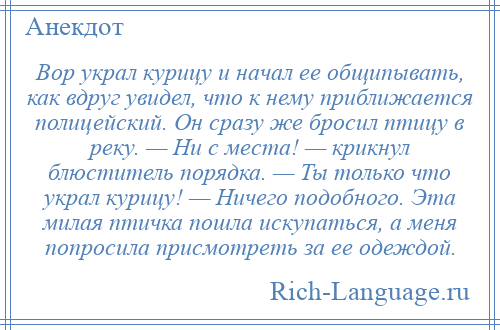 
    Вор украл курицу и начал ее общипывать, как вдруг увидел, что к нему приближается полицейский. Он сразу же бросил птицу в реку. — Ни с места! — крикнул блюститель порядка. — Ты только что украл курицу! — Ничего подобного. Эта милая птичка пошла искупаться, а меня попросила присмотреть за ее одеждой.