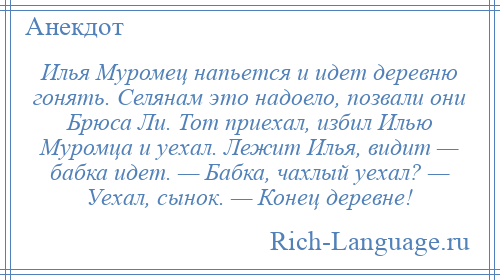 
    Илья Муромец напьется и идет деревню гонять. Селянам это надоело, позвали они Брюса Ли. Тот приехал, избил Илью Муромца и уехал. Лежит Илья, видит — бабка идет. — Бабка, чахлый уехал? — Уехал, сынок. — Конец деревне!