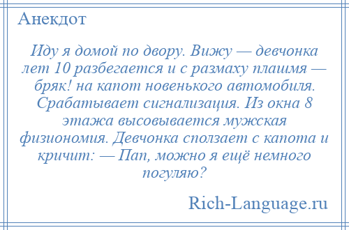 
    Иду я домой по двору. Вижу — девчонка лет 10 разбегается и с размаху плашмя — бряк! на капот новенького автомобиля. Срабатывает сигнализация. Из окна 8 этажа высовывается мужская физиономия. Девчонка сползает с капота и кричит: — Пап, можно я ещё немного погуляю?