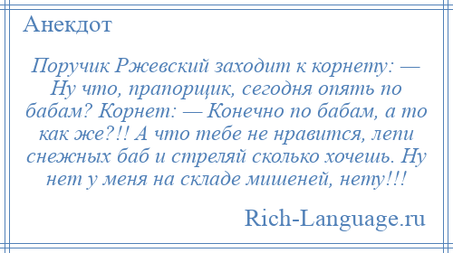 
    Поручик Ржевский заходит к корнету: — Ну что, прапорщик, сегодня опять по бабам? Корнет: — Конечно по бабам, а то как же?!! А что тебе не нравится, лепи снежных баб и стреляй сколько хочешь. Ну нет у меня на складе мишеней, нету!!!