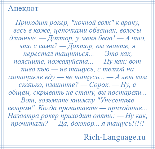 
    Приходит рокер, ночной волк к врачу, весь в коже, цепочками обвешан, волосы длинные. — Доктор, у меня беда! — А что, что с вами? — Доктор, вы знаете, я перестал тащиться... — Это как, поясните, пожалуйста... — Ну как: вот пиво пью — не тащусь, с телкой на мотоцикле еду — не тащусь... — А лет вам сколько, извините? — Сорок. — Ну, в общем, скрывать не стану, вы постарели... Вот, возьмите книжку Унесенные ветром . Когда прочитаете — приходите... Назавтра рокер приходит опять: — Ну как, прочитали? — Да, доктор... я тащусь!!!!!