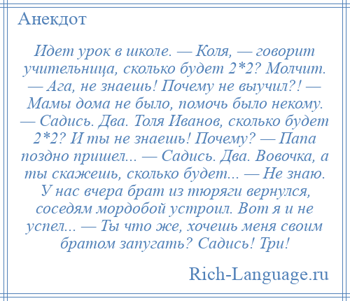 
    Идет урок в школе. — Коля, — говорит учительница, сколько будет 2*2? Молчит. — Ага, не знаешь! Почему не выучил?! — Мамы дома не было, помочь было некому. — Садись. Два. Толя Иванов, сколько будет 2*2? И ты не знаешь! Почему? — Папа поздно пришел... — Садись. Два. Вовочка, а ты скажешь, сколько будет... — Не знаю. У нас вчера брат из тюряги вернулся, соседям мордобой устроил. Вот я и не успел... — Ты что же, хочешь меня своим братом запугать? Садись! Три!