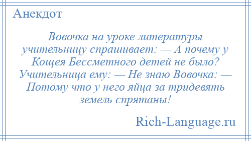 
    Вовочка на уроке литературы учительницу спрашивает: — А почему у Кощея Бессметного детей не было? Учительница ему: — Не знаю Вовочка: — Потому что у него яйца за тридевять земель спрятаны!