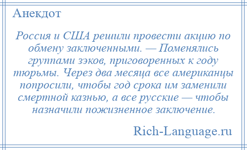 
    Россия и США решили провести акцию по обмену заключенными. — Поменялись группами зэков, приговоренных к году тюрьмы. Через два месяца все американцы попросили, чтобы год срока им заменили смертной казнью, а все русские — чтобы назначили пожизненное заключение.