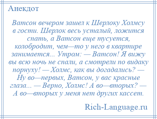 
    Ватсон вечером зашел к Шерлоку Холмсу в гости. Шерлок весь усталый, ложится спать, а Ватсон еще тусуется, колобродит, чем—то у него в квартире занимается... Утром: — Ватсон! Я вижу вы всю ночь не спали, а смотрели по видаку порнуху! — Холмс, как вы догадались? — Hу во—первых, Ватсон, у вас красные глаза... — Верно, Холмс! А во—вторых? — А во—вторых у меня нет других кассет.