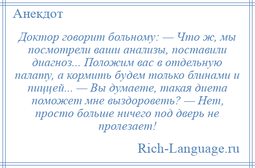 
    Доктор говорит больному: — Что ж, мы посмотрели ваши анализы, поставили диагноз... Положим вас в отдельную палату, а кормить будем только блинами и пиццей... — Вы думаете, такая диета поможет мне выздороветь? — Нет, просто больше ничего под дверь не пролезает!