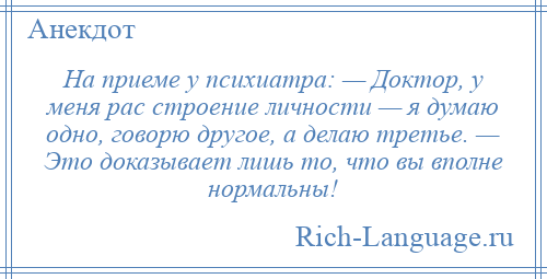 
    На приеме у психиатра: — Доктор, у меня рас строение личности — я думаю одно, говорю другое, а делаю третье. — Это доказывает лишь то, что вы вполне нормальны!